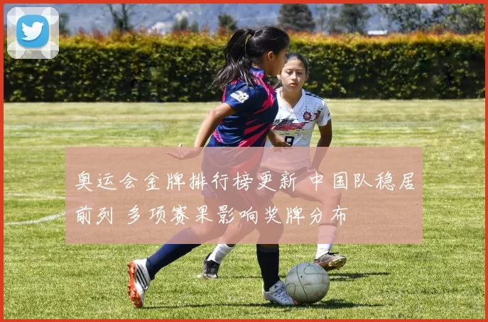 奥运会金牌排行榜更新 中国队稳居前列 多项赛果影响奖牌分布