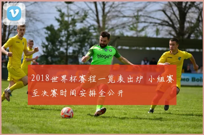 2018世界杯赛程一览表出炉 小组赛至决赛时间安排全公开