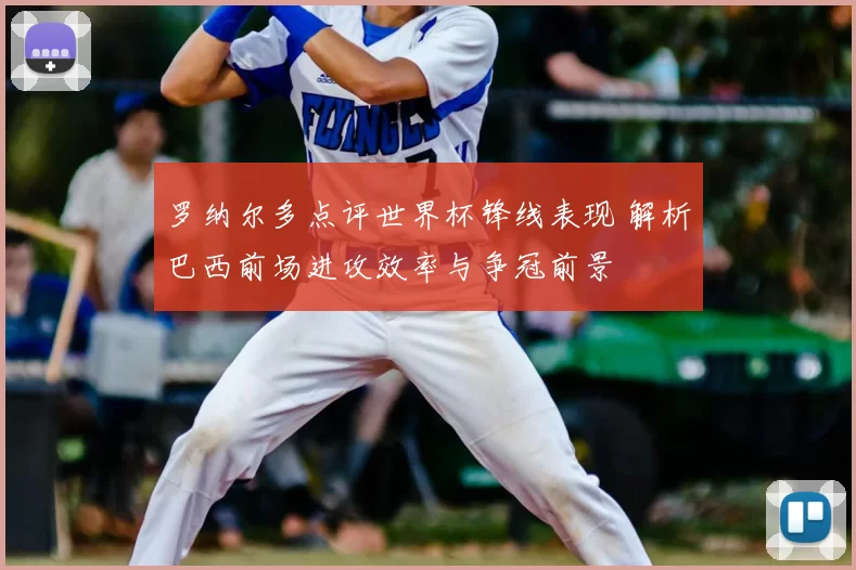 罗纳尔多点评世界杯锋线表现 解析巴西前场进攻效率与争冠前景