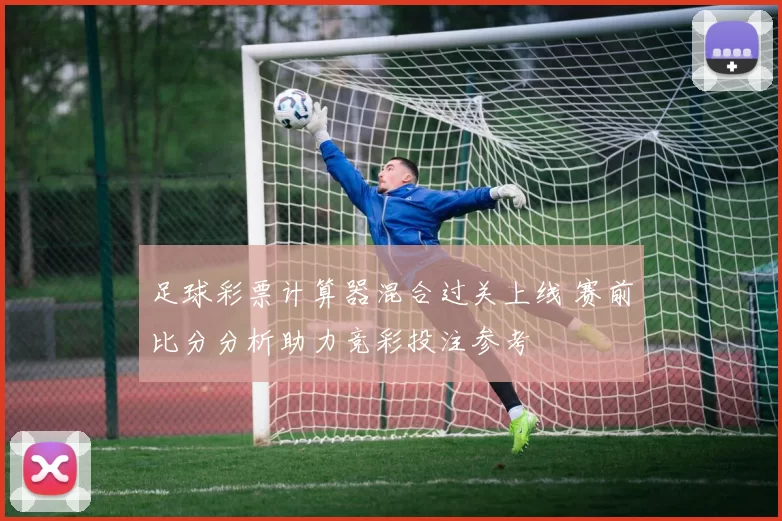 足球彩票计算器混合过关上线 赛前比分分析助力竞彩投注参考