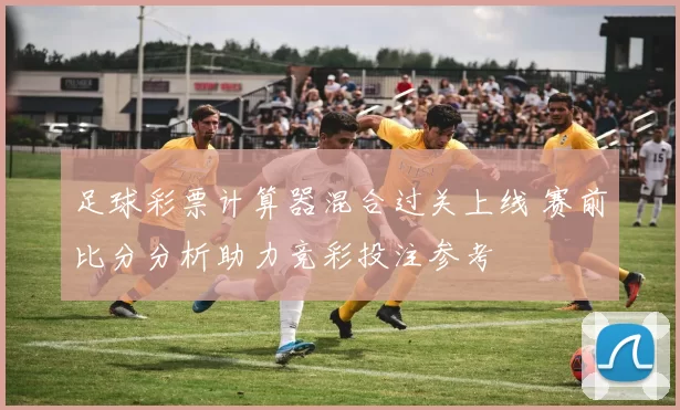 足球彩票计算器混合过关上线 赛前比分分析助力竞彩投注参考