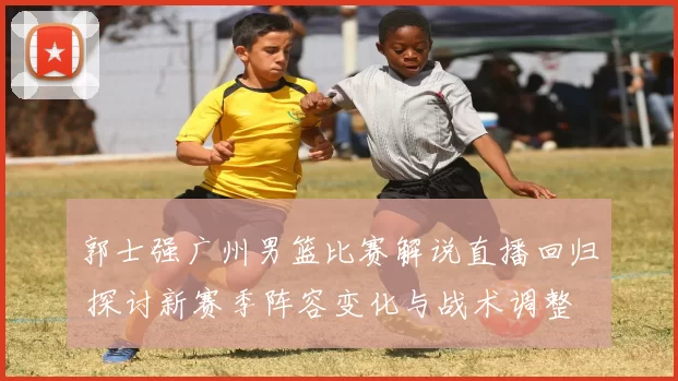郭士强广州男篮比赛解说直播回归 探讨新赛季阵容变化与战术调整