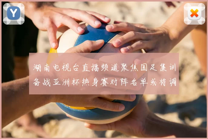 湖南电视台直播频道聚焦国足集训备战亚洲杯热身赛对阵名单或将调整