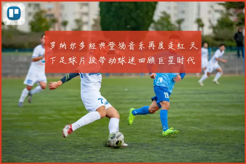 罗纳尔多经典登场音乐再度走红 天下足球片段带动球迷回顾巨星时代