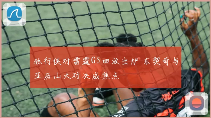 独行侠对雷霆G5回放出炉 东契奇与亚历山大对决成焦点