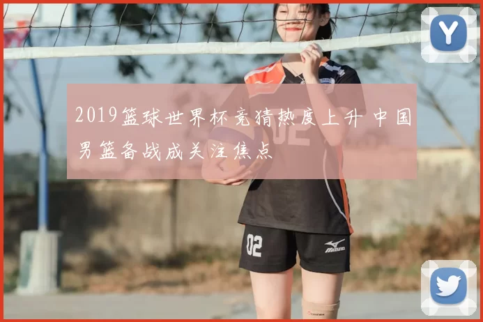 2019篮球世界杯竞猜热度上升 中国男篮备战成关注焦点