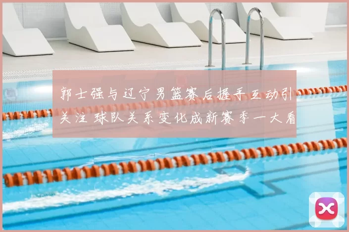 郭士强与辽宁男篮赛后握手互动引关注 球队关系变化成新赛季一大看点