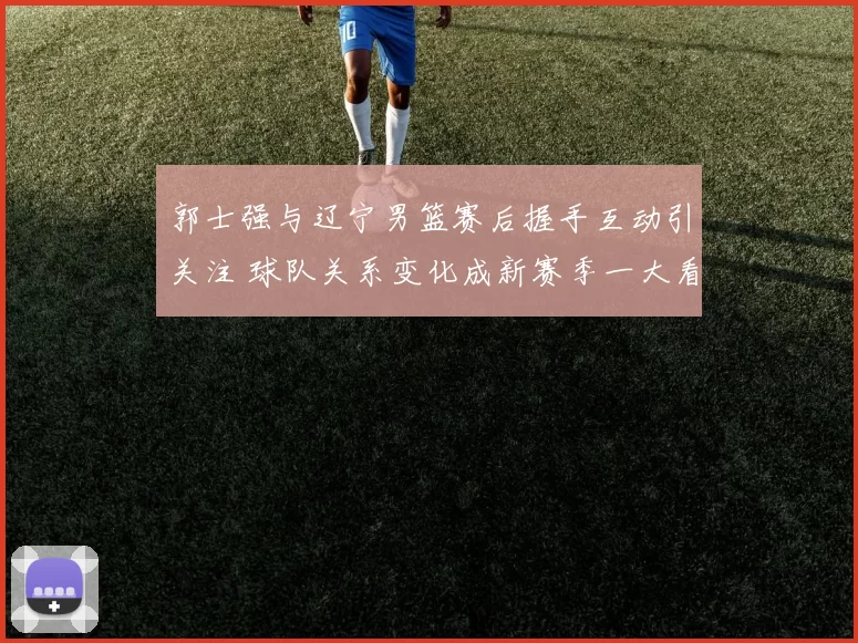 郭士强与辽宁男篮赛后握手互动引关注 球队关系变化成新赛季一大看点