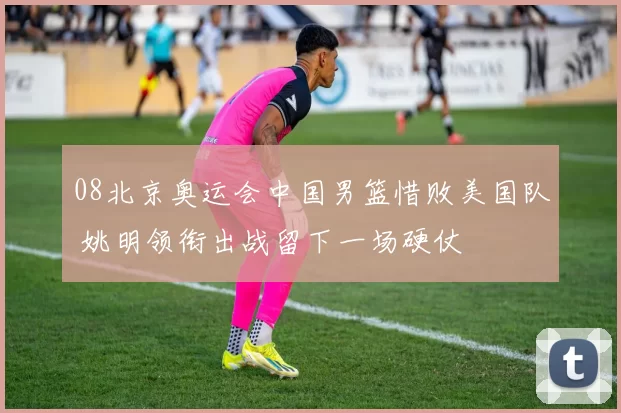08北京奥运会中国男篮惜败美国队 姚明领衔出战留下一场硬仗