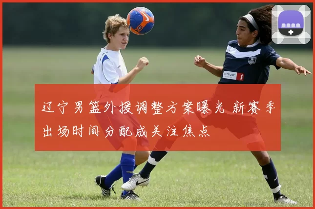 辽宁男篮外援调整方案曝光 新赛季出场时间分配成关注焦点