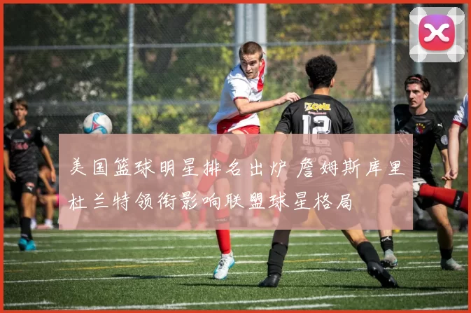 美国篮球明星排名出炉 詹姆斯库里杜兰特领衔影响联盟球星格局