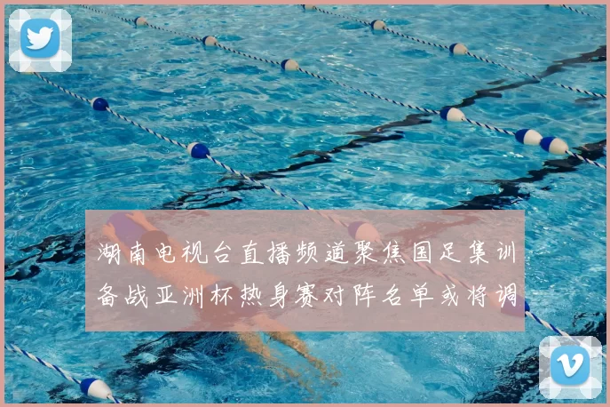 湖南电视台直播频道聚焦国足集训备战亚洲杯热身赛对阵名单或将调整