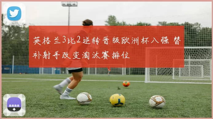 英格兰3比2逆转晋级欧洲杯八强 替补射手改变淘汰赛排位
