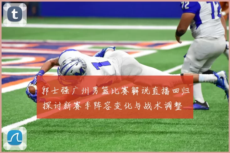 郭士强广州男篮比赛解说直播回归 探讨新赛季阵容变化与战术调整