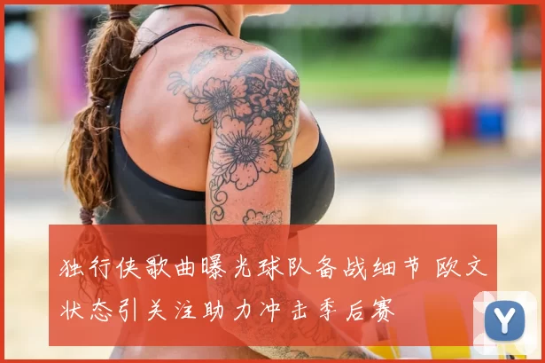 独行侠歌曲曝光球队备战细节 欧文状态引关注助力冲击季后赛