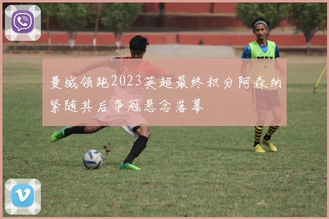 曼城领跑2023英超最终积分阿森纳紧随其后争冠悬念落幕