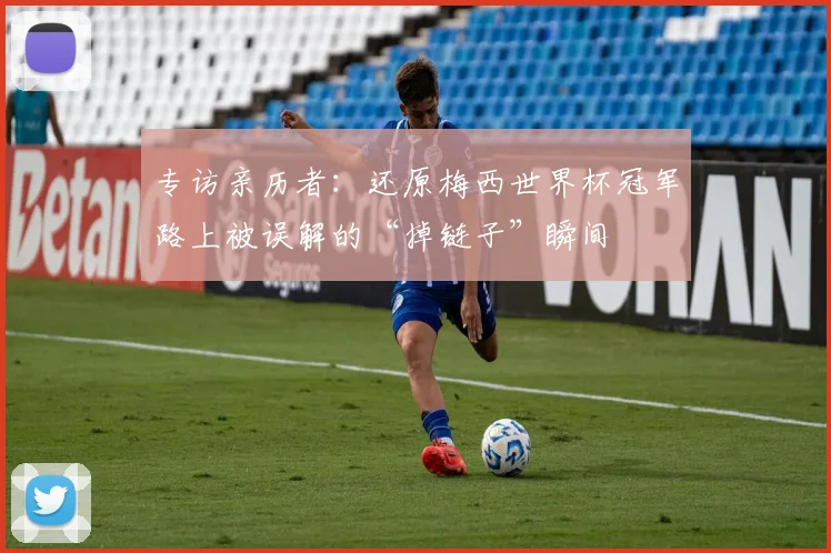 专访亲历者：还原梅西世界杯冠军路上被误解的“掉链子”瞬间