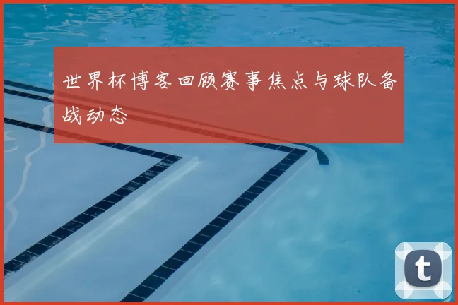 世界杯博客回顾赛事焦点与球队备战动态