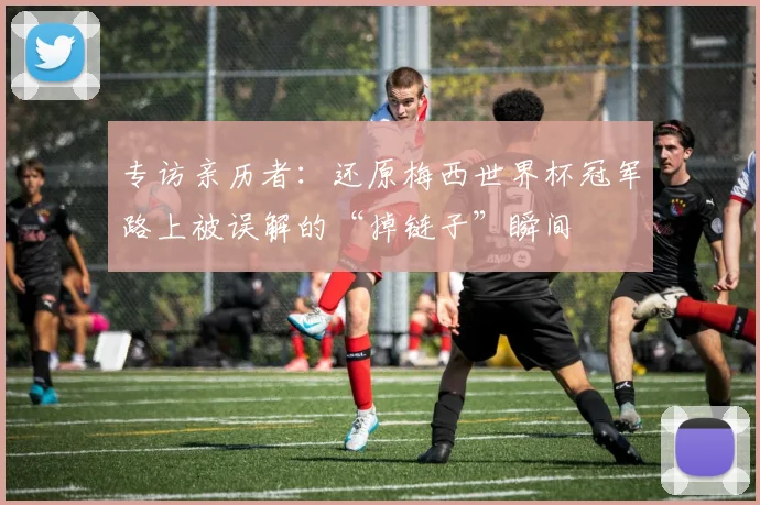 专访亲历者：还原梅西世界杯冠军路上被误解的“掉链子”瞬间