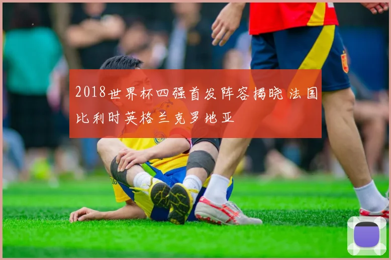 2018世界杯四强首发阵容揭晓 法国比利时英格兰克罗地亚