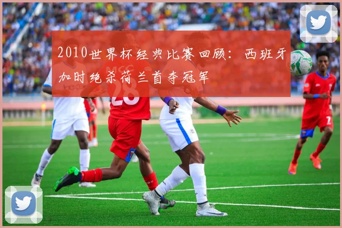 2010世界杯经典比赛回顾：西班牙加时绝杀荷兰首夺冠军