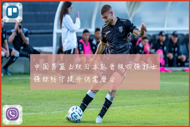中国男篮击败日本队晋级四强郭士强称防守提升仍需磨合